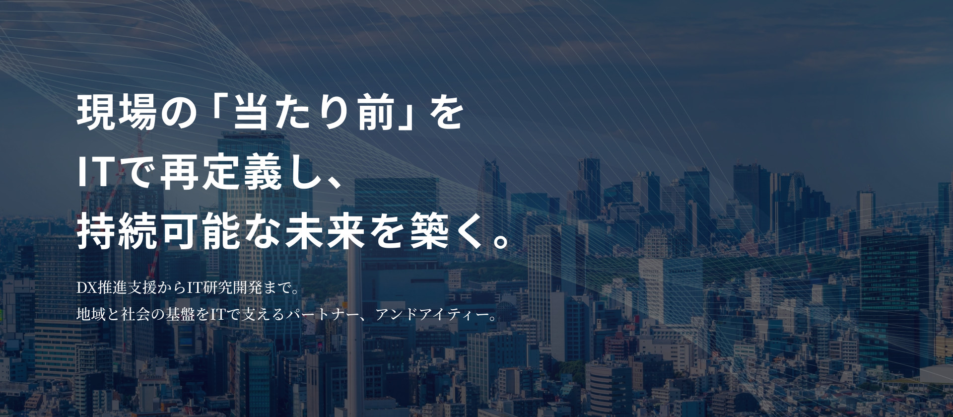 現場の「当たり前」を ITで再定義し、持続可能な未来を築く。 DX推進支援からIT研究開発まで。 地域と社会の基盤をITで支えるパートナー、アンドアイティー。